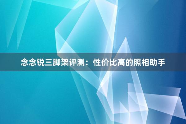 念念锐三脚架评测：性价比高的照相助手