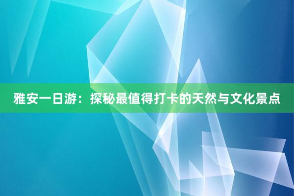 雅安一日游：探秘最值得打卡的天然与文化景点